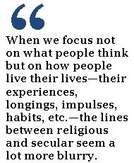 When we focus not on what people think but on how people live their lives—their experiences, longings, impulses, habits, etc.—the lines between religious and secular seem a lot more blurry. 