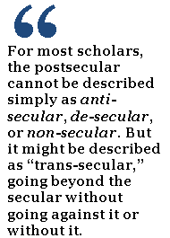 For most scholars, the postsecular cannot be described simply as anti-secular, de-secular, or non-secular. But it might be described as “trans-secular,” going beyond the secular without going against it or without it.
